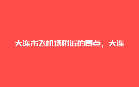 大连市飞机场附近的景点，大连机场附近有什么