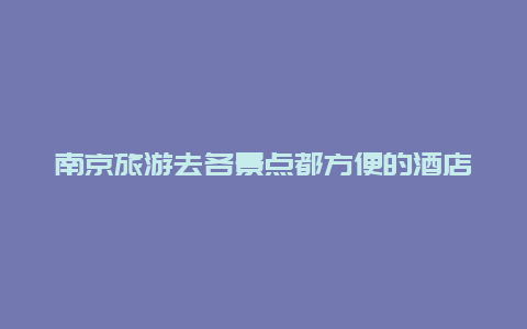 南京旅游去各景点都方便的酒店，南京住哪个酒店离各景点近