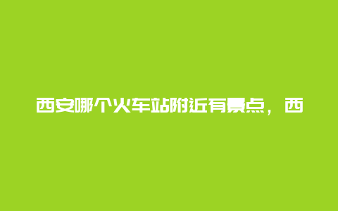 西安哪个火车站附近有景点，西安火车站周边景点