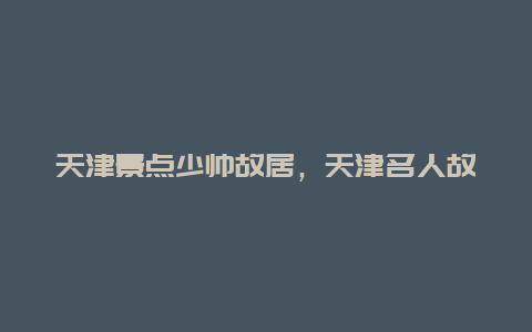 天津景点少帅故居，天津名人故居集中在哪