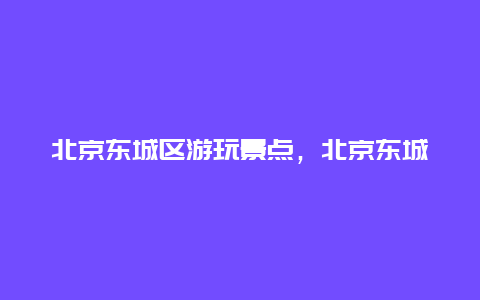 北京东城区游玩景点，北京东城区游玩景点大全