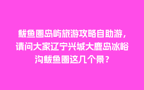 鲅鱼圈岛屿旅游攻略自助游，请问大家辽宁兴城大鹿岛冰峪沟鲅鱼圈这几个景？