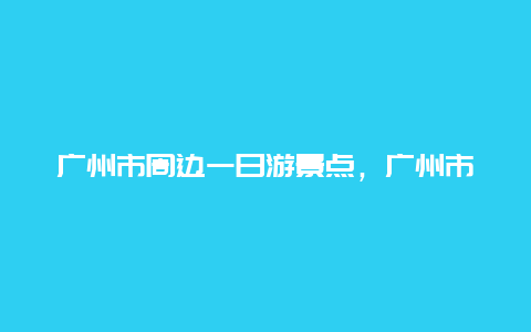 广州市周边一日游景点，广州市周边一日游景点有哪些