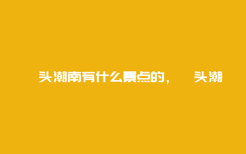 汕头潮南有什么景点的，汕头潮南景点介绍