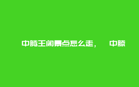 阆中腾王阁景点怎么走，阆中滕王阁景区导览图