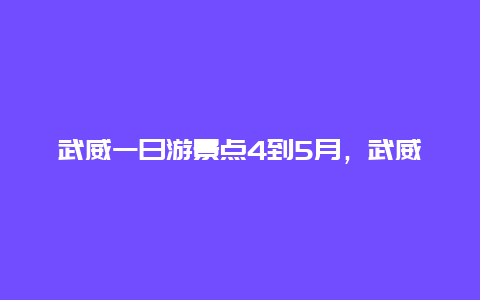 武威一日游景点4到5月，武威一日游景点4到5月份有哪些