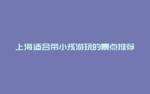 上海适合带小孩游玩的景点推荐，上海带小孩旅游必去景点推荐