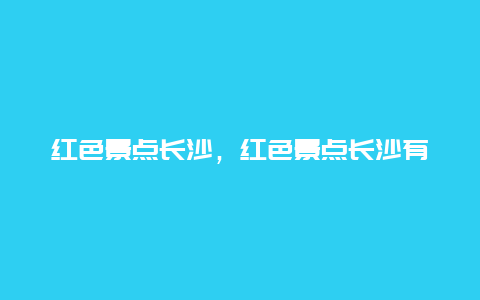 红色景点长沙，红色景点长沙有哪些地方