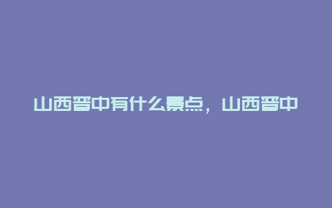 山西晋中有什么景点，山西晋中有什么景点吗