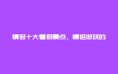 情侣十大暑假景点，情侣游玩的地方有哪些