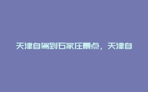 天津自驾到石家庄景点，天津自驾到石家庄景点路线