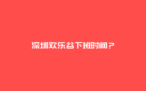 深圳欢乐谷下班时间？