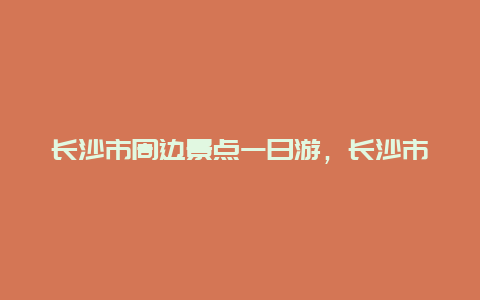 长沙市周边景点一日游，长沙市附近一日游必去景点