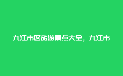 九江市区旅游景点大全，九江市区旅游景点大全地图