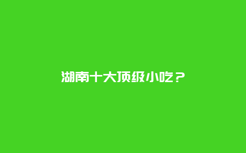 湖南十大顶级小吃？