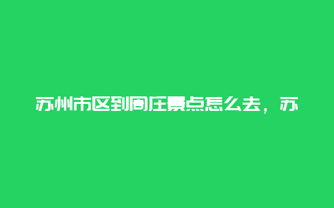 苏州市区到周庄景点怎么去，苏州到周庄自驾多远