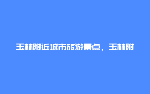 玉林附近城市旅游景点，玉林附近城市旅游景点介绍