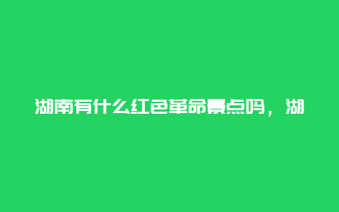 湖南有什么红色革命景点吗，湖南著名的红色旅游景点