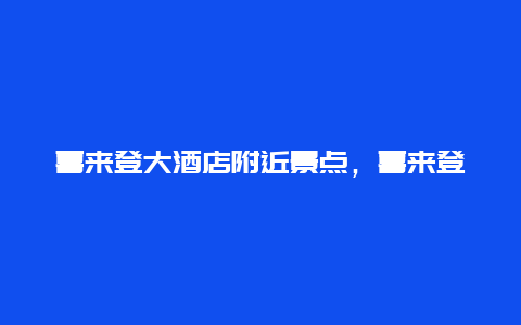 喜来登大酒店附近景点，喜来登酒店周边有啥景区