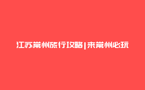 江苏常州旅行攻略|来常州必玩的7个景点