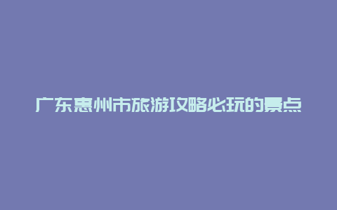 广东惠州市旅游攻略必玩的景点，惠州旅游必去的4个景点