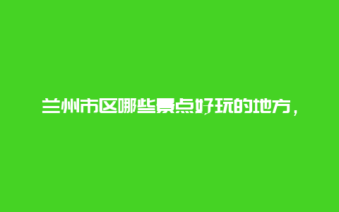 兰州市区哪些景点好玩的地方，兰州市区有什么好玩的景点推荐