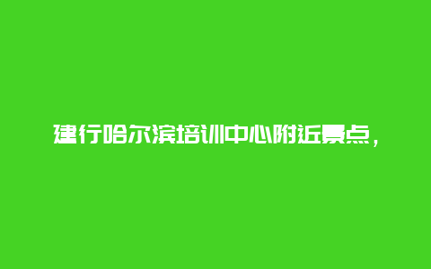 建行哈尔滨培训中心附近景点，建设银行培训地点