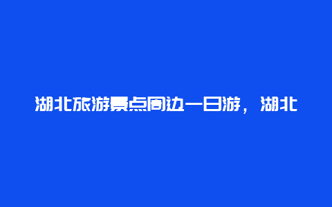 湖北旅游景点周边一日游，湖北旅游景点一天游