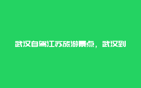 武汉自驾江苏旅游景点，武汉到苏州自驾游沿途景点