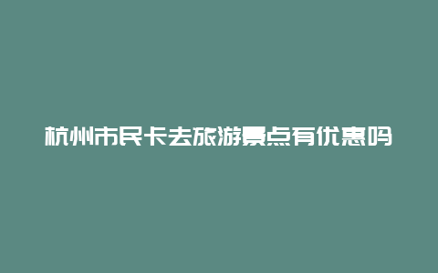 杭州市民卡去旅游景点有优惠吗，杭州市民卡去旅游景点有优惠吗现在