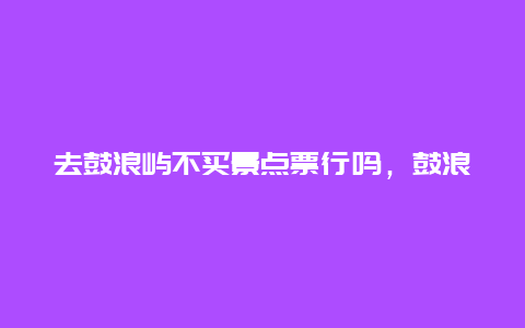 去鼓浪屿不买景点票行吗，鼓浪屿的景点门票需要提前购买吗