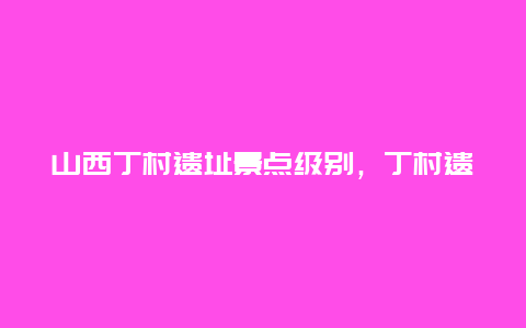 山西丁村遗址景点级别，丁村遗址有什么意义