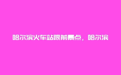 哈尔滨火车站跟前景点，哈尔滨火车站周围的景点