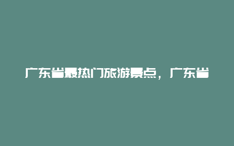 广东省最热门旅游景点，广东省最著名的旅游景点