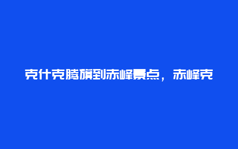 克什克腾旗到赤峰景点，赤峰克什克腾旗旅游攻略