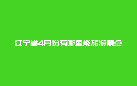 辽宁省4月份有哪里能旅游景点，五月份辽宁省旅游景点