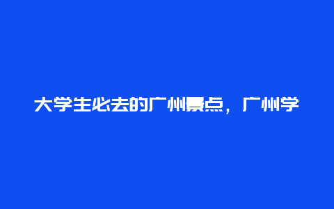 大学生必去的广州景点，广州学生必去的景点排名