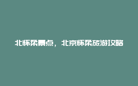 北怀柔景点，北京怀柔旅游攻略必去景点