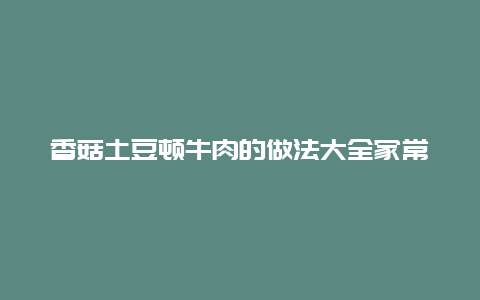 香菇土豆顿牛肉的做法大全家常，牛肉香菇土豆汤