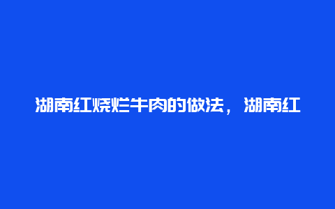 湖南红烧烂牛肉的做法，湖南红烧牛肉片的做法