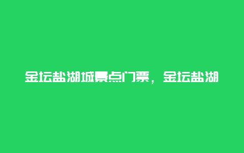 金坛盐湖城景点门票，金坛盐湖城景点门票多少钱