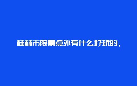 桂林市除景点外有什么好玩的，桂林市内好玩的景点