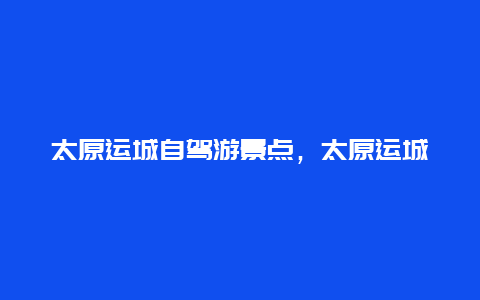 太原运城自驾游景点，太原运城自驾游景点大全