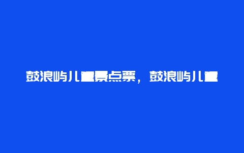 鼓浪屿儿童景点票，鼓浪屿儿童景点票怎么买