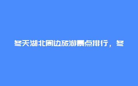 冬天湖北周边旅游景点排行，冬天湖北旅游攻略必去景点