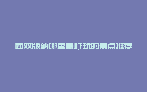 西双版纳哪里最好玩的景点推荐，西双版纳有什么好玩的地方景点推荐