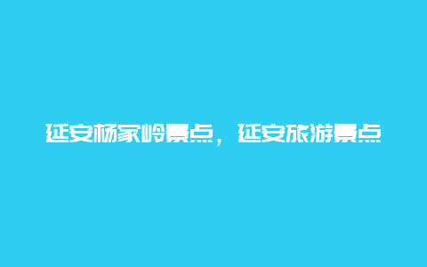 延安杨家岭景点，延安旅游景点杨家岭介绍