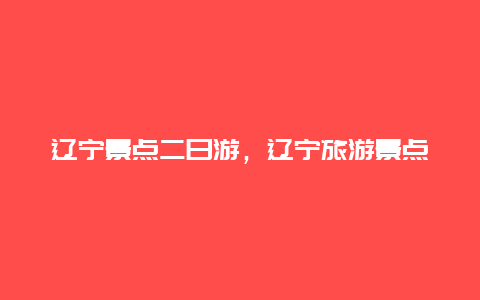 辽宁景点二日游，辽宁旅游景点两日游