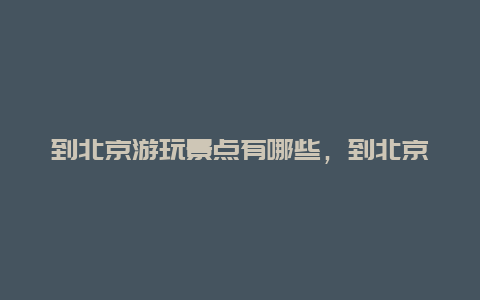 到北京游玩景点有哪些，到北京有哪些地方可以游览?