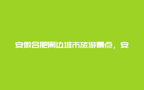 安徽合肥周边城市旅游景点，安徽合肥有什么旅游景点